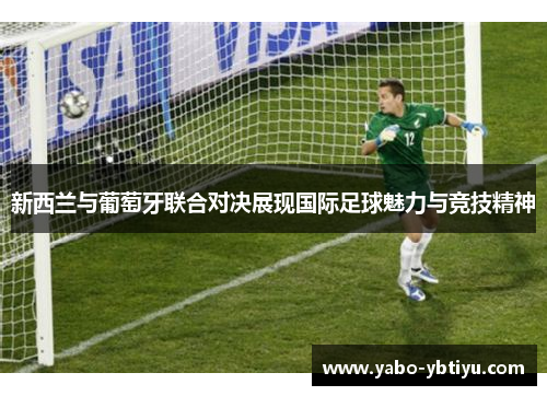 新西兰与葡萄牙联合对决展现国际足球魅力与竞技精神